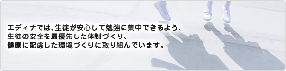 エディナでは、生徒が安心して勉強に集中できるよう、生徒の安全を最優先した体制づくり、健康に配慮した環境づくりに取り組んでいます。