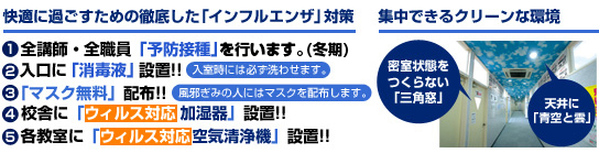 快適に過ごすための徹底した「インフルエンザ対策」@全講師・全職員「予防接種」を行います。(冬季)
A入口に「消毒液」設置
B「マスク無料」配付
C校舎に「ウイルス対策 加湿器」設置
D各教室に「ウイルス対策 空気清浄器」設置
集中できるクリーンな環境