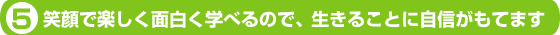 ５．笑顔で楽しく面白く学べるので、生きることに自信がもてます。